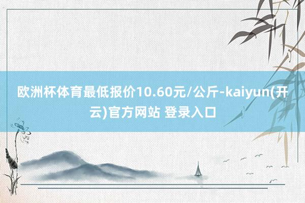 欧洲杯体育最低报价10.60元/公斤-kaiyun(开云)官方网站 登录入口