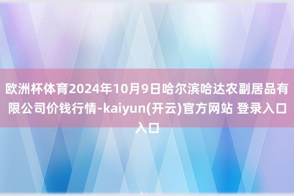 欧洲杯体育2024年10月9日哈尔滨哈达农副居品有限公司价钱行情-kaiyun(开云)官方网站 登录入口