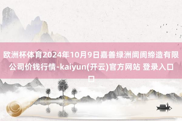 欧洲杯体育2024年10月9日嘉善绿洲阛阓缔造有限公司价钱行情-kaiyun(开云)官方网站 登录入口