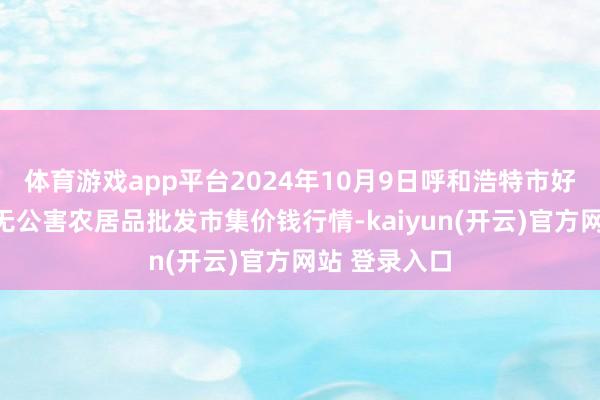 体育游戏app平台2024年10月9日呼和浩特市好意思通首府无公害农居品批发市集价钱行情-kaiyun(开云)官方网站 登录入口