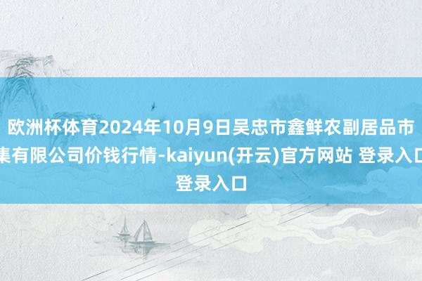 欧洲杯体育2024年10月9日吴忠市鑫鲜农副居品市集有限公司价钱行情-kaiyun(开云)官方网站 登录入口