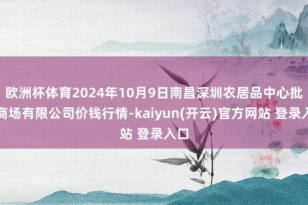 欧洲杯体育2024年10月9日南昌深圳农居品中心批发商场有限公司价钱行情-kaiyun(开云)官方网站 登录入口