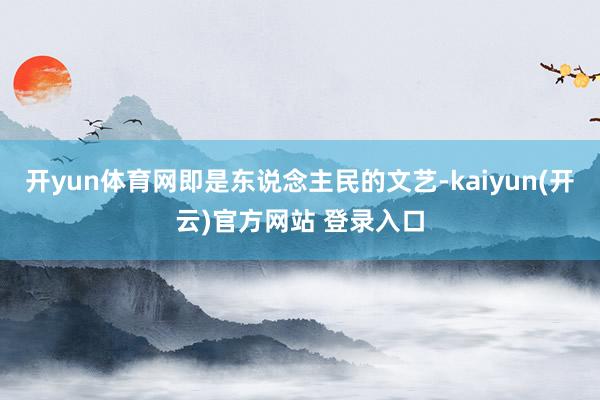 开yun体育网即是东说念主民的文艺-kaiyun(开云)官方网站 登录入口