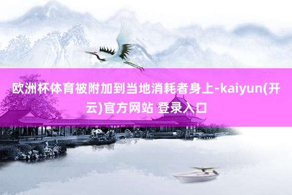 欧洲杯体育被附加到当地消耗者身上-kaiyun(开云)官方网站 登录入口