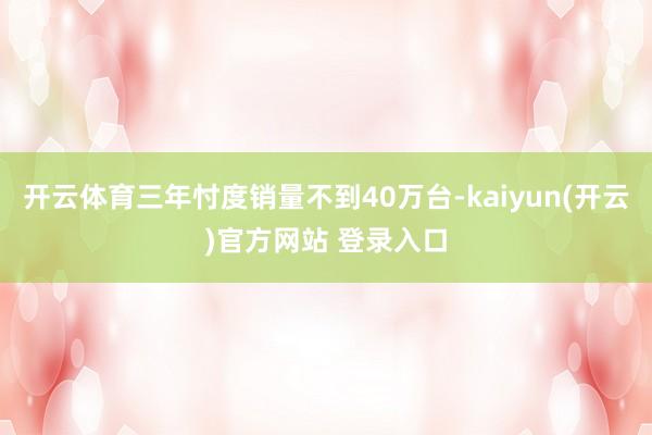 开云体育三年忖度销量不到40万台-kaiyun(开云)官方网站 登录入口