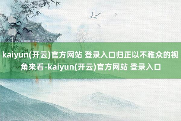 kaiyun(开云)官方网站 登录入口归正以不雅众的视角来看-kaiyun(开云)官方网站 登录入口
