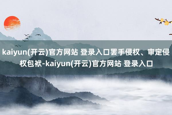 kaiyun(开云)官方网站 登录入口罢手侵权、审定侵权包袱-kaiyun(开云)官方网站 登录入口