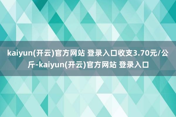 kaiyun(开云)官方网站 登录入口收支3.70元/公斤-kaiyun(开云)官方网站 登录入口