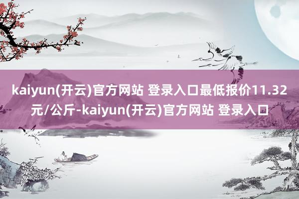 kaiyun(开云)官方网站 登录入口最低报价11.32元/公斤-kaiyun(开云)官方网站 登录入口