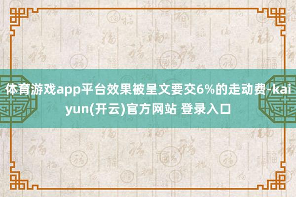 体育游戏app平台效果被呈文要交6%的走动费-kaiyun(开云)官方网站 登录入口