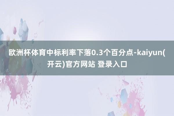 欧洲杯体育中标利率下落0.3个百分点-kaiyun(开云)官方网站 登录入口