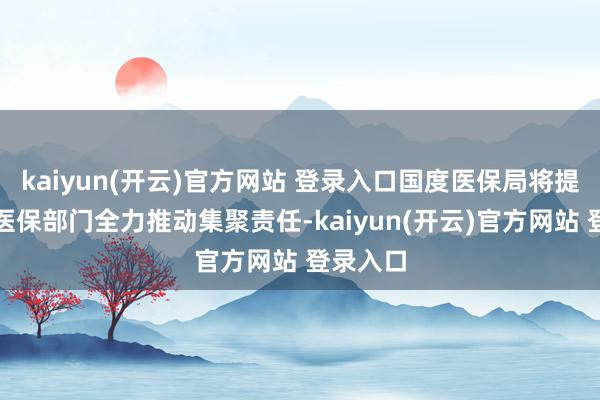 kaiyun(开云)官方网站 登录入口国度医保局将提醒各级医保部门全力推动集聚责任-kaiyun(开云)官方网站 登录入口