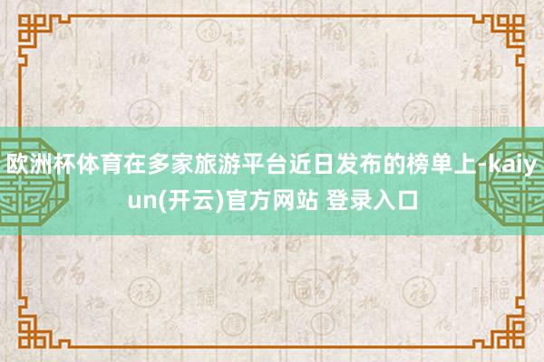 欧洲杯体育在多家旅游平台近日发布的榜单上-kaiyun(开云)官方网站 登录入口