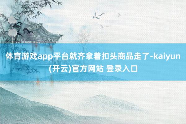 体育游戏app平台就齐拿着扣头商品走了-kaiyun(开云)官方网站 登录入口
