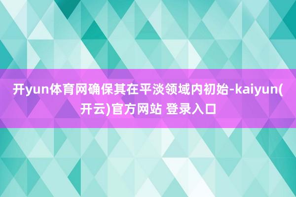 开yun体育网确保其在平淡领域内初始-kaiyun(开云)官方网站 登录入口