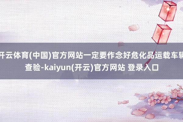 开云体育(中国)官方网站一定要作念好危化品运载车辆查验-kaiyun(开云)官方网站 登录入口