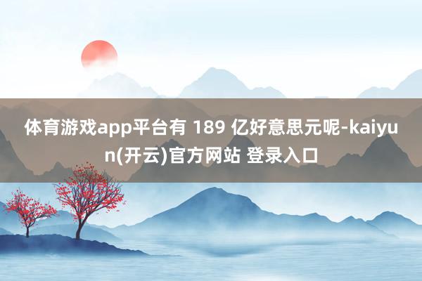 体育游戏app平台有 189 亿好意思元呢-kaiyun(开云)官方网站 登录入口