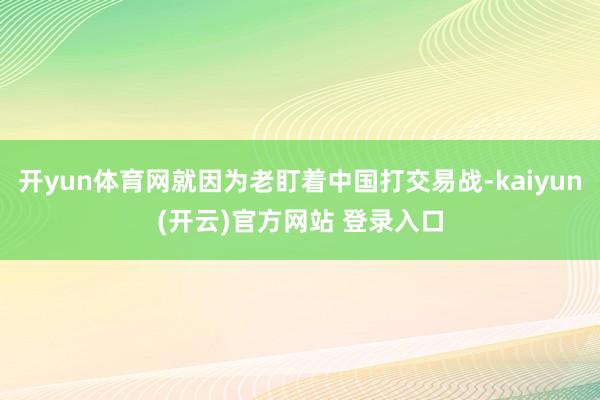 开yun体育网就因为老盯着中国打交易战-kaiyun(开云)官方网站 登录入口
