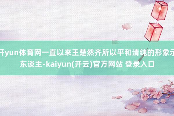 开yun体育网一直以来王楚然齐所以平和清纯的形象示东谈主-kaiyun(开云)官方网站 登录入口