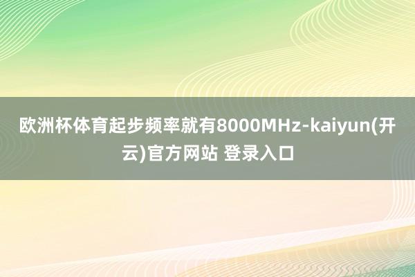 欧洲杯体育起步频率就有8000MHz-kaiyun(开云)官方网站 登录入口