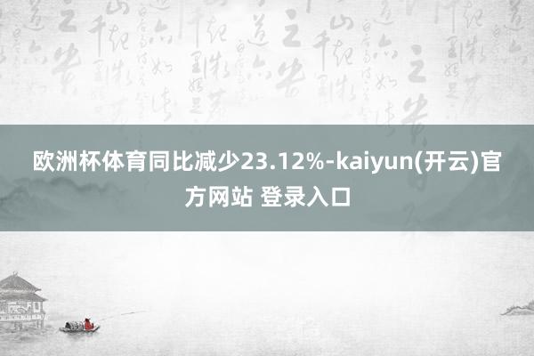 欧洲杯体育同比减少23.12%-kaiyun(开云)官方网站 登录入口