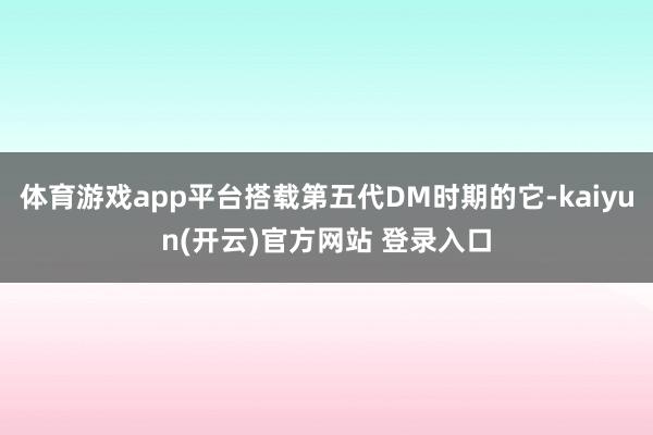 体育游戏app平台搭载第五代DM时期的它-kaiyun(开云)官方网站 登录入口