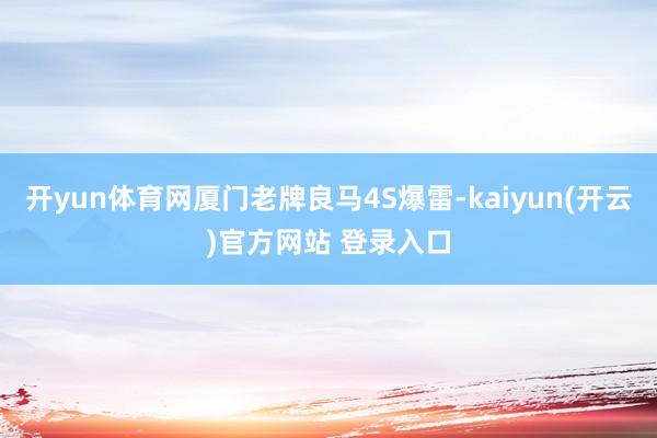 开yun体育网厦门老牌良马4S爆雷-kaiyun(开云)官方网站 登录入口