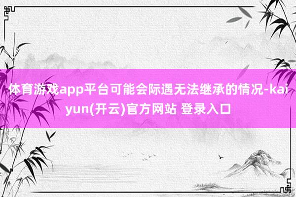 体育游戏app平台可能会际遇无法继承的情况-kaiyun(开云)官方网站 登录入口