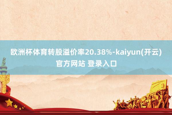 欧洲杯体育转股溢价率20.38%-kaiyun(开云)官方网站 登录入口