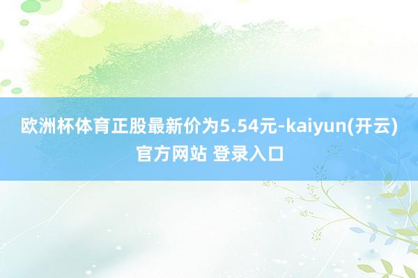 欧洲杯体育正股最新价为5.54元-kaiyun(开云)官方网站 登录入口