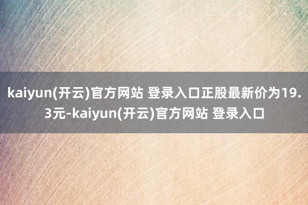 kaiyun(开云)官方网站 登录入口正股最新价为19.3元-kaiyun(开云)官方网站 登录入口