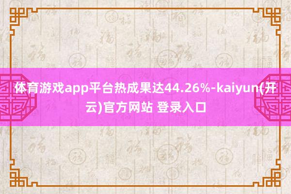 体育游戏app平台热成果达44.26%-kaiyun(开云)官方网站 登录入口
