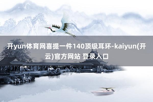 开yun体育网喜提一件140顶级耳环-kaiyun(开云)官方网站 登录入口
