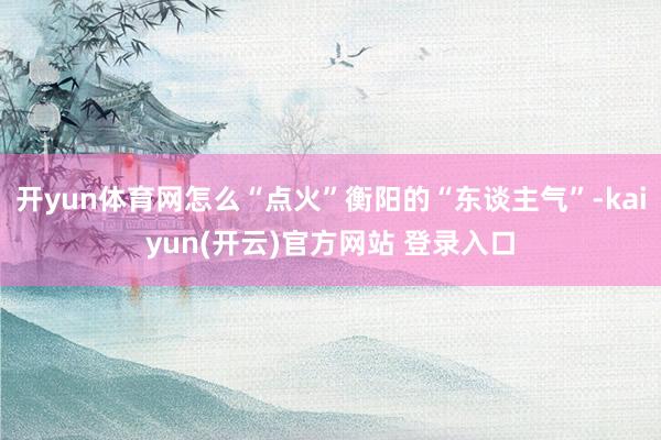 开yun体育网怎么“点火”衡阳的“东谈主气”-kaiyun(开云)官方网站 登录入口