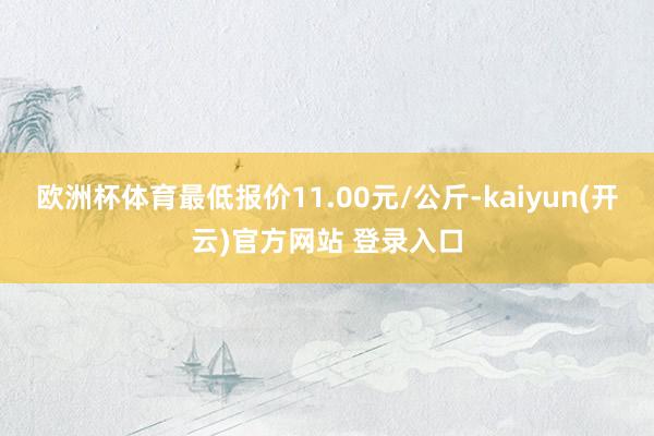 欧洲杯体育最低报价11.00元/公斤-kaiyun(开云)官方网站 登录入口
