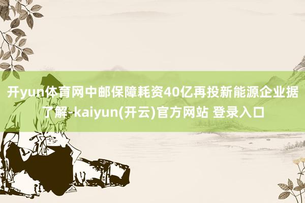 开yun体育网　　中邮保障耗资40亿再投新能源企业　　据了解-kaiyun(开云)官方网站 登录入口