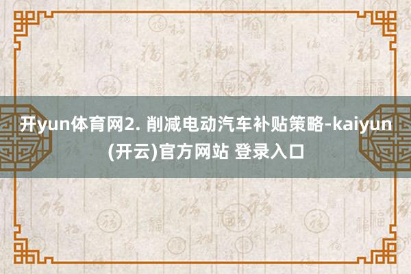 开yun体育网2. 削减电动汽车补贴策略-kaiyun(开云)官方网站 登录入口