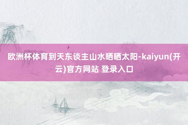 欧洲杯体育到天东谈主山水晒晒太阳-kaiyun(开云)官方网站 登录入口