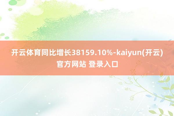开云体育同比增长38159.10%-kaiyun(开云)官方网站 登录入口