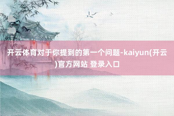 开云体育对于你提到的第一个问题-kaiyun(开云)官方网站 登录入口