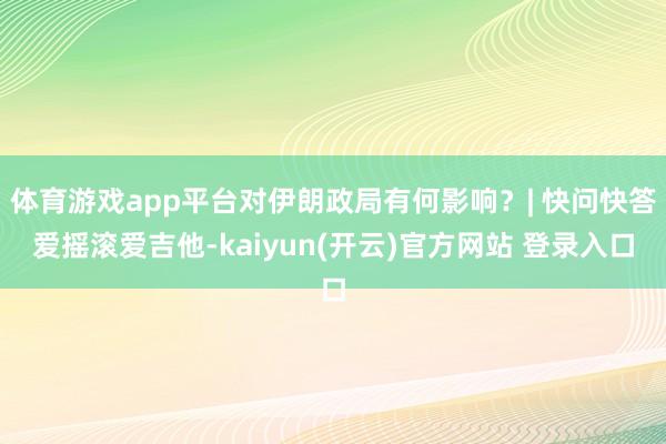 体育游戏app平台对伊朗政局有何影响?| 快问快答爱摇滚爱吉他-kaiyun(开云)官方网站 登录入口