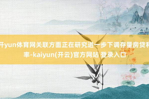 开yun体育网关联方面正在研究进一步下调存量房贷利率-kaiyun(开云)官方网站 登录入口