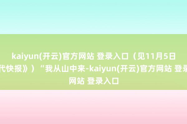 kaiyun(开云)官方网站 登录入口（见11月5日《当代快报》）“我从山中来-kaiyun(开云)官方网站 登录入口