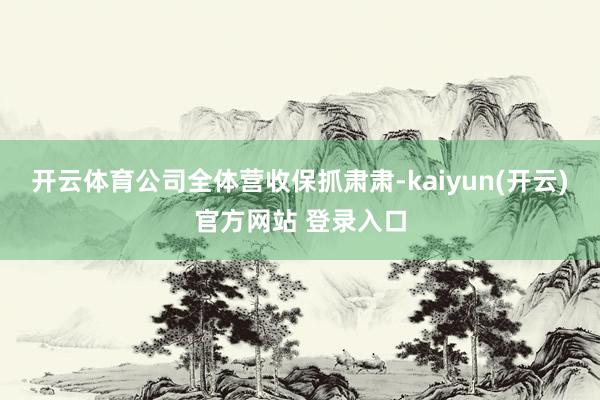 开云体育公司全体营收保抓肃肃-kaiyun(开云)官方网站 登录入口