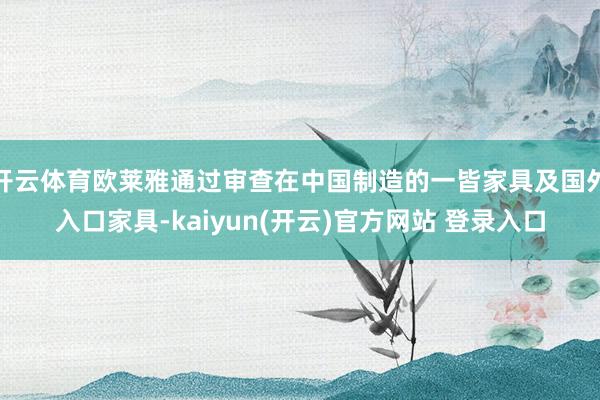 开云体育欧莱雅通过审查在中国制造的一皆家具及国外入口家具-kaiyun(开云)官方网站 登录入口