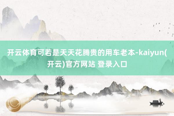 开云体育可若是天天花腾贵的用车老本-kaiyun(开云)官方网站 登录入口