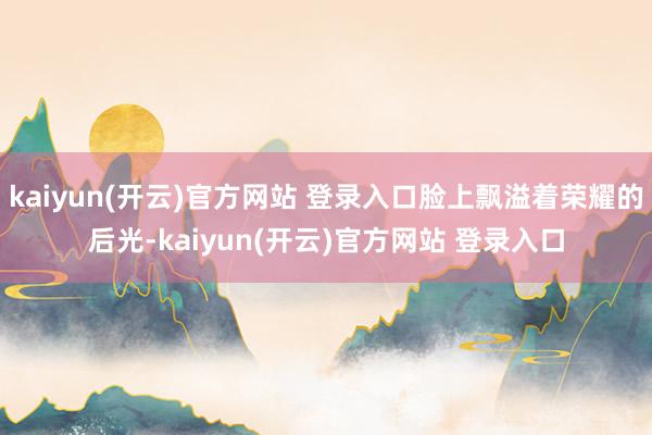 kaiyun(开云)官方网站 登录入口脸上飘溢着荣耀的后光-kaiyun(开云)官方网站 登录入口