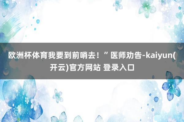 欧洲杯体育我要到前哨去！”医师劝告-kaiyun(开云)官方网站 登录入口