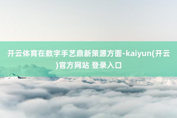 开云体育在数字手艺鼎新策源方面-kaiyun(开云)官方网站 登录入口