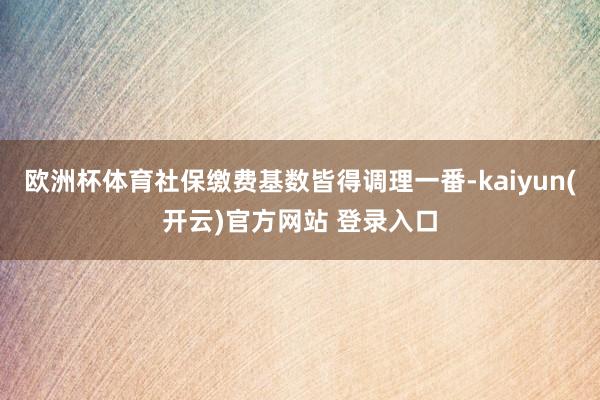 欧洲杯体育社保缴费基数皆得调理一番-kaiyun(开云)官方网站 登录入口